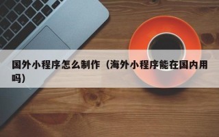 莆田国外小程序怎么制作（海外小程序能在国内用吗）