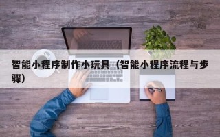 莆田智能小程序制作小玩具（智能小程序流程与步骤）