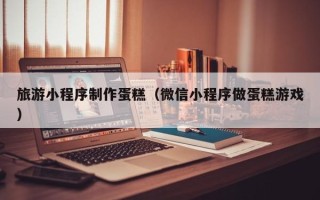 莆田旅游小程序制作蛋糕（微信小程序做蛋糕游戏）